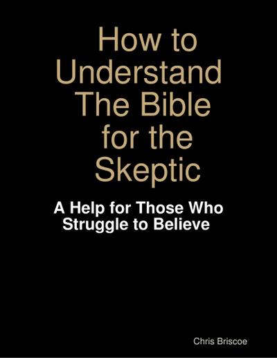 How to Understand the Bible for the Skeptic:  A Help for Those Who Struggle to Believe