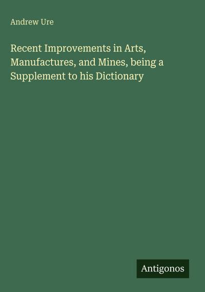 Recent Improvements in Arts, Manufactures, and Mines, being a Supplement to his Dictionary