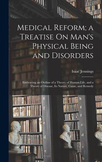 Medical Reform; a Treatise On Man’s Physical Being and Disorders: Embracing an Outline of a Theory of Human Life, and a Theory of Disease, Its Nature