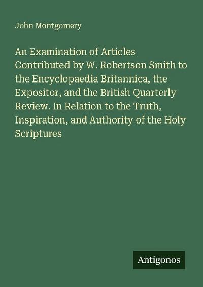 An Examination of Articles Contributed by W. Robertson Smith to the Encyclopaedia Britannica, the Expositor, and the British Quarterly Review. In Relation to the Truth, Inspiration, and Authority of the Holy Scriptures