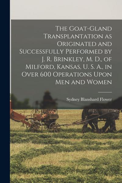 The Goat-gland Transplantation as Originated and Successfully Performed by J. R. Brinkley, M. D., of Milford, Kansas, U. S. A., in Over 600 Operations Upon men and Women
