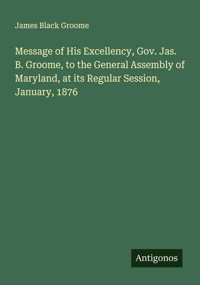 Message of His Excellency, Gov. Jas. B. Groome, to the General Assembly of Maryland, at its Regular Session, January, 1876