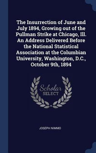 The Insurrection of June and July 1894, Growing out of the Pullman Strike at Chicago, Ill. An Address Delivered Before the National Statistical Association at the Columbian University, Washington, D.C., October 9th, 1894