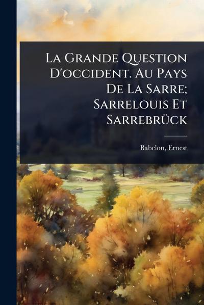 La Grande Question D’occident. Au Pays De La Sarre; Sarrelouis Et SarrebrÃ1/4ck