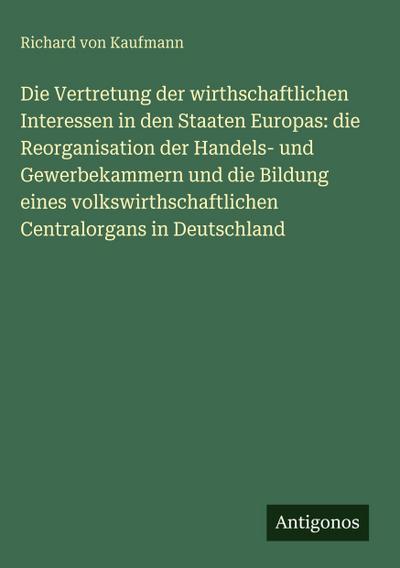 Die Vertretung der wirthschaftlichen Interessen in den Staaten Europas: die Reorganisation der Handels- und Gewerbekammern und die Bildung eines volkswirthschaftlichen Centralorgans in Deutschland
