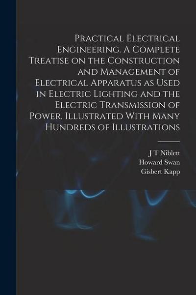 Practical Electrical Engineering. A Complete Treatise on the Construction and Management of Electrical Apparatus as Used in Electric Lighting and the