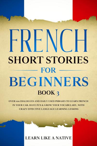 French Short Stories for Beginners Book 3: Over 100 Dialogues and Daily Used Phrases to Learn French in Your Car. Have Fun & Grow Your Vocabulary, with Crazy Effective Language Learning Lessons (French for Adults, #3)