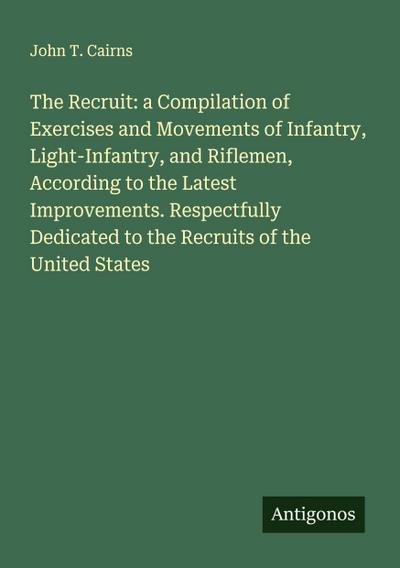 The Recruit: a Compilation of Exercises and Movements of Infantry, Light-Infantry, and Riflemen, According to the Latest Improvements. Respectfully Dedicated to the Recruits of the United States