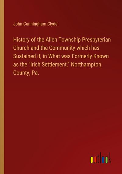 History of the Allen Township Presbyterian Church and the Community which has Sustained it, in What was Formerly Known as the "Irish Settlement," Northampton County, Pa.