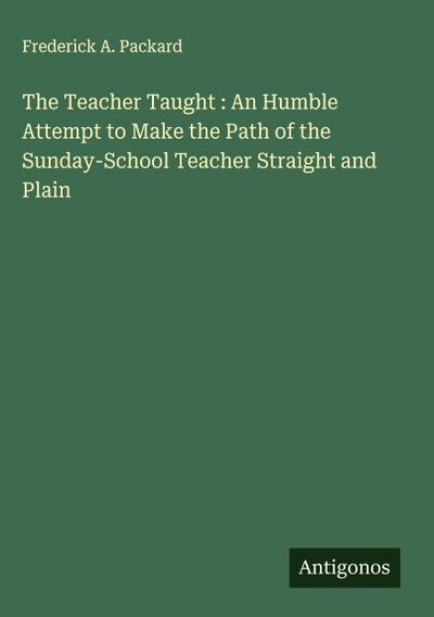 The Teacher Taught : An Humble Attempt to Make the Path of the Sunday-School Teacher Straight and Plain