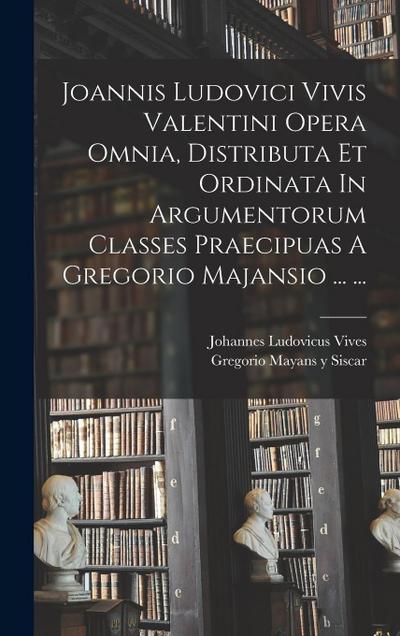 Joannis Ludovici Vivis Valentini Opera Omnia, Distributa Et Ordinata In Argumentorum Classes Praecipuas A Gregorio Majansio ... ...