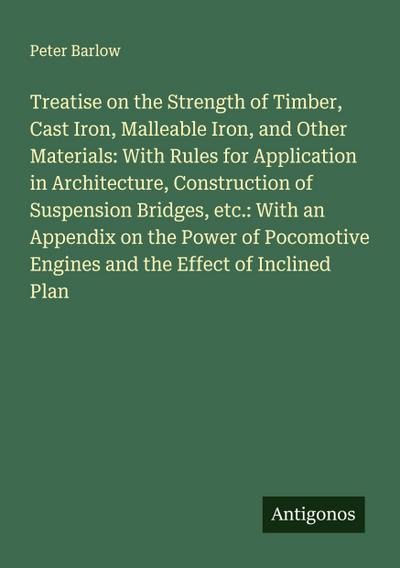 Treatise on the Strength of Timber, Cast Iron, Malleable Iron, and Other Materials: With Rules for Application in Architecture, Construction of Suspension Bridges, etc.: With an Appendix on the Power of Pocomotive Engines and the Effect of Inclined Plan