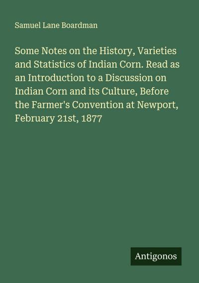 Some Notes on the History, Varieties and Statistics of Indian Corn. Read as an Introduction to a Discussion on Indian Corn and its Culture, Before the Farmer’s Convention at Newport, February 21st, 1877
