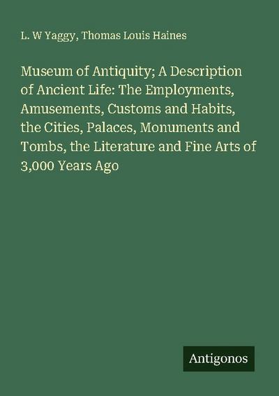 Museum of Antiquity; A Description of Ancient Life: The Employments, Amusements, Customs and Habits, the Cities, Palaces, Monuments and Tombs, the Literature and Fine Arts of 3,000 Years Ago
