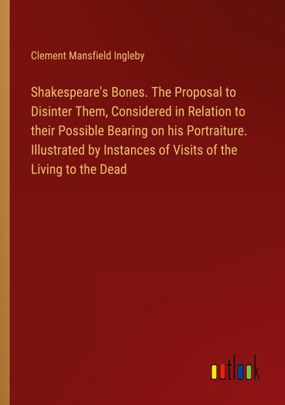 Shakespeare’s Bones. The Proposal to Disinter Them, Considered in Relation to their Possible Bearing on his Portraiture. Illustrated by Instances of Visits of the Living to the Dead