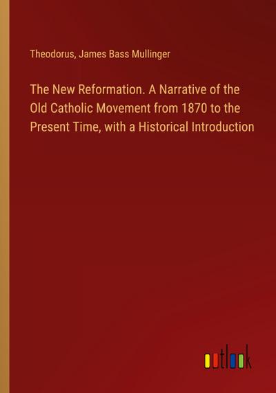 The New Reformation. A Narrative of the Old Catholic Movement from 1870 to the Present Time, with a Historical Introduction
