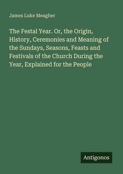 The Festal Year. Or, the Origin, History, Ceremonies and Meaning of the Sundays, Seasons, Feasts and Festivals of the Church During the Year, Explained for the People