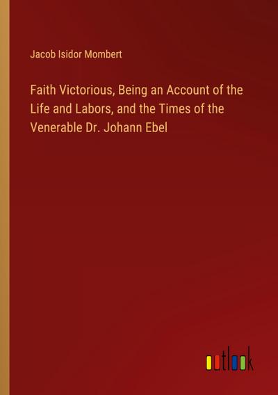 Faith Victorious, Being an Account of the Life and Labors, and the Times of the Venerable Dr. Johann Ebel