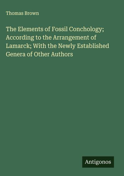 The Elements of Fossil Conchology; According to the Arrangement of Lamarck; With the Newly Established Genera of Other Authors