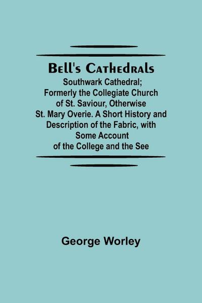 Bell’S Cathedrals; Southwark Cathedral; Formerly The Collegiate Church Of St. Saviour, Otherwise St. Mary Overie. A Short History And Description Of The Fabric, With Some Account Of The College And The See