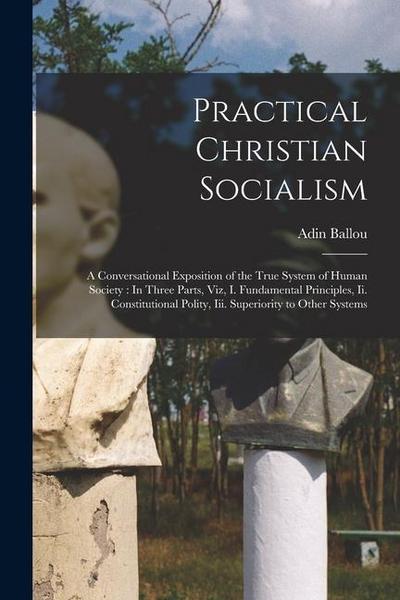 Practical Christian Socialism: A Conversational Exposition of the True System of Human Society: In Three Parts, Viz, I. Fundamental Principles, Ii. C