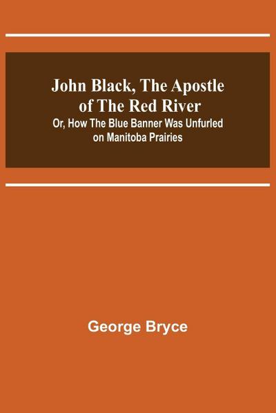 John Black, the Apostle of the Red River; Or, How the Blue Banner Was Unfurled on Manitoba Prairies