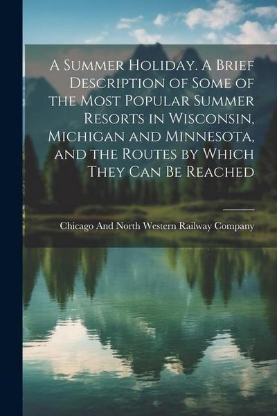 A Summer Holiday. A Brief Description of Some of the Most Popular Summer Resorts in Wisconsin, Michigan and Minnesota, and the Routes by Which They ca