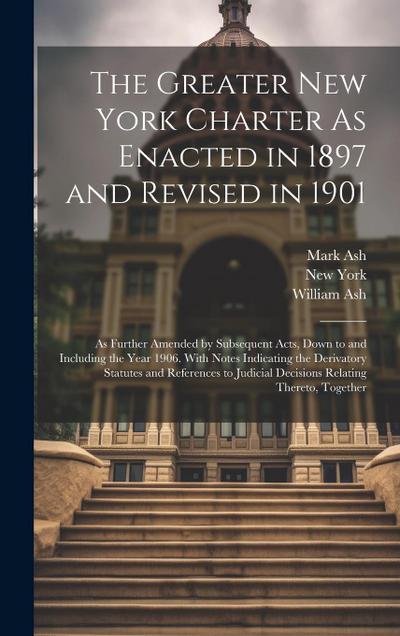 The Greater New York Charter As Enacted in 1897 and Revised in 1901: As Further Amended by Subsequent Acts, Down to and Including the Year 1906. With