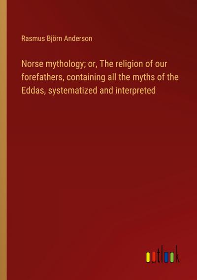 Norse mythology; or, The religion of our forefathers, containing all the myths of the Eddas, systematized and interpreted