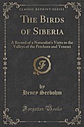 The Birds of Siberia: A Record of a Naturalist’s Visits to the Valleys of the Petchora and Yenesei (Classic Reprint)