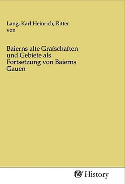 Baierns alte Grafschaften und Gebiete als Fortsetzung von Baierns Gauen