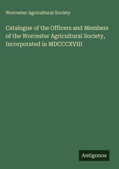 Catalogue of the Officers and Members of the Worcester Agricultural Society, Incorporated in MDCCCXVIII