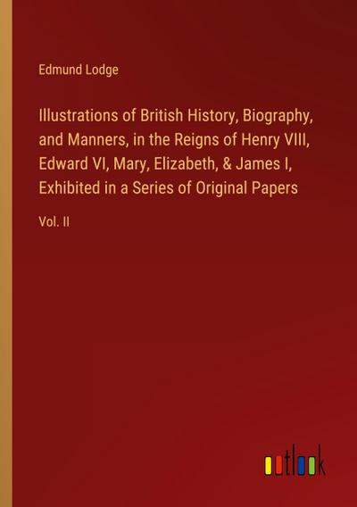 Illustrations of British History, Biography, and Manners, in the Reigns of Henry VIII, Edward VI, Mary, Elizabeth, & James I, Exhibited in a Series of Original Papers
