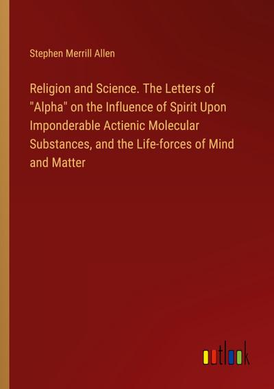 Religion and Science. The Letters of "Alpha" on the Influence of Spirit Upon Imponderable Actienic Molecular Substances, and the Life-forces of Mind and Matter