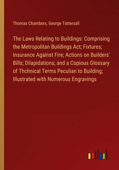 The Laws Relating to Buildings: Comprising the Metropolitan Buildings Act; Fixtures; Insurance Against Fire; Actions on Builders’ Bills; Dilapidations; and a Copious Glossary of Thchnical Terms Peculian to Building; Illustrated with Numerous Engravings