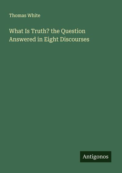 What Is Truth? the Question Answered in Eight Discourses