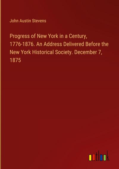 Progress of New York in a Century, 1776-1876. An Address Delivered Before the New York Historical Society. December 7, 1875