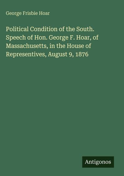 Political Condition of the South. Speech of Hon. George F. Hoar, of Massachusetts, in the House of Representives, August 9, 1876