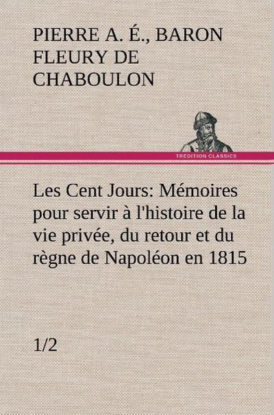 Les Cent Jours (1/2) Mémoires pour servir à l’histoire de la vie privée, du retour et du règne de Napoléon en 1815.