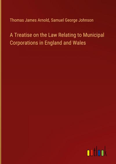 A Treatise on the Law Relating to Municipal Corporations in England and Wales