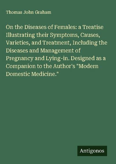On the Diseases of Females: a Treatise Illustrating their Symptoms, Causes, Varieties, and Treatment, Including the Diseases and Management of Pregnancy and Lying-in. Designed as a Companion to the Author’s "Modern Domestic Medicine."