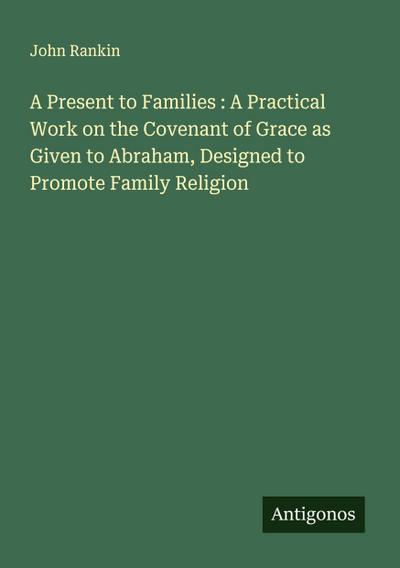 A Present to Families : A Practical Work on the Covenant of Grace as Given to Abraham, Designed to Promote Family Religion
