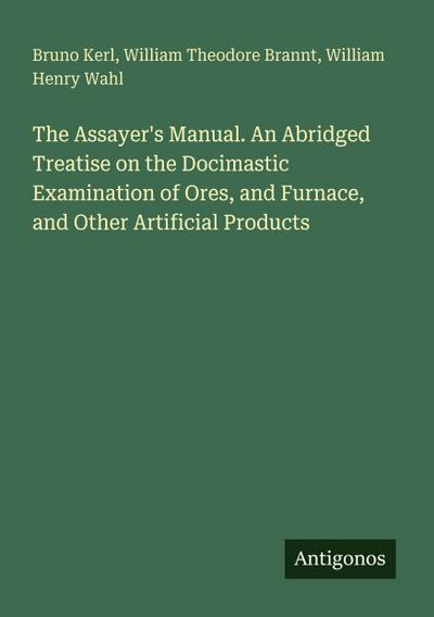 The Assayer’s Manual. An Abridged Treatise on the Docimastic Examination of Ores, and Furnace, and Other Artificial Products