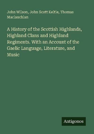A History of the Scottish Highlands, Highland Clans and Highland Regiments. With an Account of the Gaelic Language, Literature, and Music