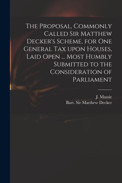The Proposal, Commonly Called Sir Matthew Decker’s Scheme, for One General Tax Upon Houses, Laid Open ... Most Humbly Submitted to the Consideration o