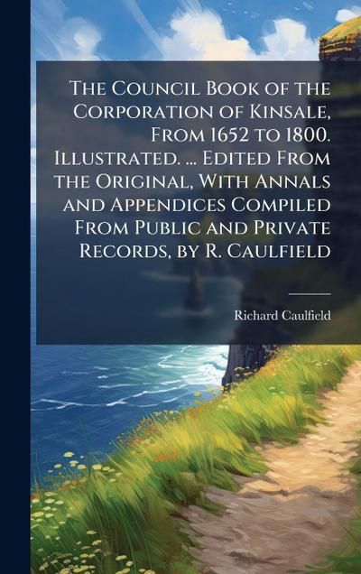 The Council Book of the Corporation of Kinsale, From 1652 to 1800. Illustrated. ... Edited From the Original, With Annals and Appendices Compiled From Public and Private Records, by R. Caulfield
