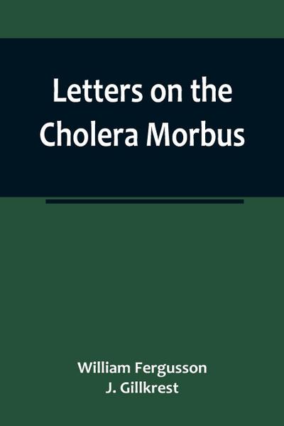 Letters on the Cholera Morbus.; Containing ample evidence that this disease, under whatever name known, cannot be transmitted from the persons of those labouring under it to other individuals, by contact-through the medium of inanimate substances-or throu