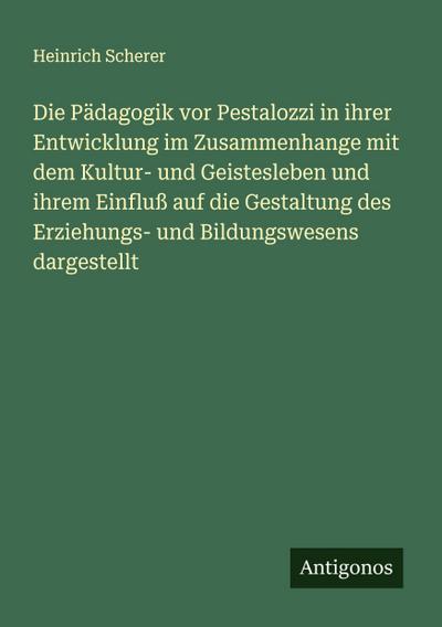 Die Pädagogik vor Pestalozzi in ihrer Entwicklung im Zusammenhange mit dem Kultur- und Geistesleben und ihrem Einfluß auf die Gestaltung des Erziehungs- und Bildungswesens dargestellt
