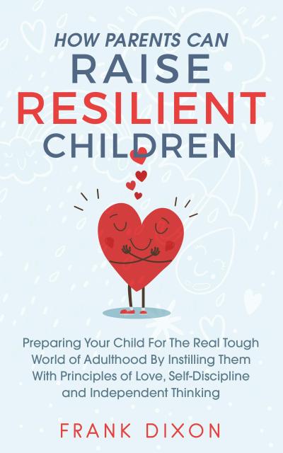 How Parents Can Raise Resilient Children: Preparing Your Child for the Real Tough World of Adulthood by Instilling Them With Principles of Love, Self-Discipline, and Independent Thinking (Best Parenting Books For Becoming Good Parents, #1)