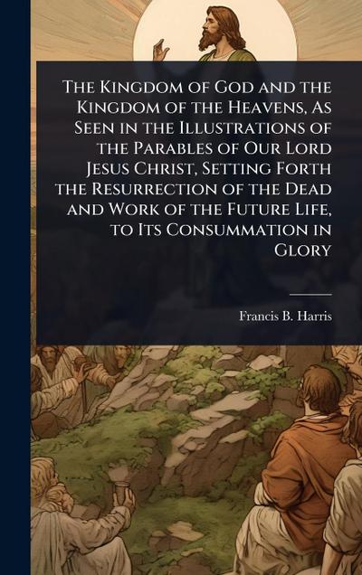 The Kingdom of God and the Kingdom of the Heavens, As Seen in the Illustrations of the Parables of Our Lord Jesus Christ, Setting Forth the Resurrection of the Dead and Work of the Future Life, to Its Consummation in Glory